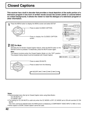 Page 4342
Press to select CLOSED CAPTION.
Press to display the CLOSED CAPTION
screen.
Closed Captions
This receiver has a built in decoder that provides a visual depiction of the audio portion of a
television program in the form of written words across the screen (white or colored letters
on a black background). It allows the viewer to read the dialogue of a television program or
other information.
1MENU
ADJUST
CUSTOM
SELECT
PROGRAM  CHANNELS LANGUAGE
LOCK
CLOSED  CAPTION
VIDEO
SET  UP
EXITPAGEACTION
2
Press to...