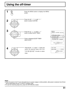 Page 5251
Using the off-timer
MENUPress the MENU button to display the MENU
screen.
Press the left “ 
 
” or right “  
”
button to select CUSTOM.
Press the up “ 
 
” or down “  
”
button to select SLEEP TIMER.
Press to displayed SLEEP TIMER
adjust screen.
1
2
3
Notes:
• When the power to the TV set is disrupted due to a power outage or similar problem, after power is restored, the off-timer
will be deactivated and the TV will be in standby mode.
• To see the remaining sleep time, press the INFO/RECALL button....
