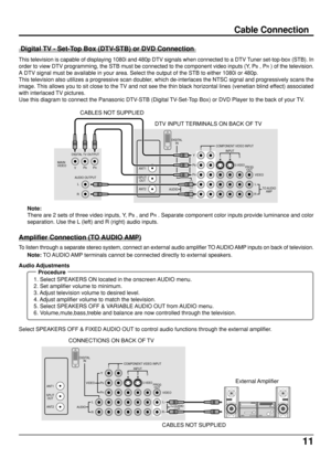 Page 1111
DIGITAL
IN
S-VIDEO
COMPONENT VIDEO INPUT
INPUT
PB
PR
Y
VIDEO
AUDIORL
TO AUDIO
AMP
RL
12
123
VIDEO
PROG
OUTANT1
ANT2 SPLIT
OUT
Cable Connection
 Digital TV - Set-Top Box (DTV-STB) or DVD Connection
This television is capable of displaying 1080i and 480p DTV signals when connected to a DTV Tuner set-top-box (STB). In
order to view DTV programming, the STB must be connected to the component video inputs (Y, P
B , PR ) of the television.
A DTV signal must be available in your area. Select the output of...