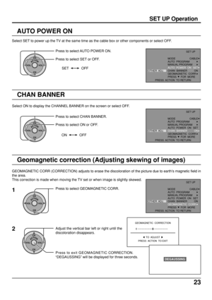 Page 2323
SET UP Operation
AUTO POWER ON
Select SET to power up the TV at the same time as the cable box or other components or select OFF.
ACTIONCH
CH VOL VOL
Press to select AUTO POWER ON.
Press to select SET or OFF.
SET OFF
CHAN BANNER
ACTIONCH
CH VOL VOL
Select ON to display the CHANNEL BANNER on the screen or select OFF.
Press to select CHAN BANNER.
Press to select ON or OFF.
ON OFF
Geomagnetic correction (Adjusting skewing of images)
GEOMAGNETIC CORR (CORRECTION) adjusts to erase the discoloration of the...