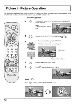 Page 4242
Picture in Picture Operation
This television includes a two-tuner Picture In Picture (PIP) feature. This allows you to watch two (2) live broadcasts at the
same time with or without an external video source such as a VCR, cable box, etc.
Basic PIP Operation
1Press the PIP button on the remote control to display the PIP
Frame on screen.
Note:
Audio is from Main Picture
only.
2Select channels for the PIP frame by pressing PIP CH
VCR CH .
3Press to select channel for the Main Picture.
or
Use the remote...