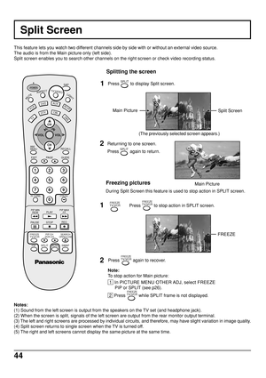 Page 4444
This feature lets you watch two different channels side by side with or without an external video source.
The audio is from the Main picture only (left side).
Split screen enables you to search other channels on the right screen or check video recording status.
Split Screen
Notes:
(1) Sound from the left screen is output from the speakers on the TV set (and headphone jack).
(2) When the screen is split, signals of the left screen are output from the rear monitor output terminal.
(3) The left and right...