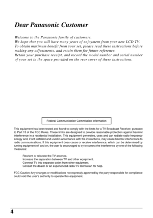 Page 44
Dear Panasonic Customer
Welcome to the Panasonic family of customers.
We hope that you will have many years of enjoyment from your new LCD TV.
To obtain maximum benefit from your set, please read these instructions before
making any adjustments, and retain them for future reference.
Retain your purchase receipt, and record the model number and serial number
of your set in the space provided on the rear cover of these instructions.
This equipment has been tested and found to comply with the limits for...