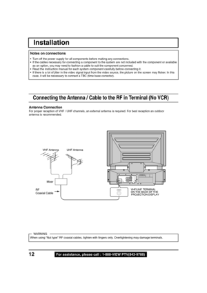 Page 1212For assistance, please call : 1-888-VIEW PTV(843-9788)
Connecting the Antenna / Cable to the RF in Terminal (No VCR)
Antenna Connection
For proper reception of VHF / UHF channels, an external antenna is required. For best reception an outdoor
antenna is recommended.
UHF Antenna VHF Antenna
Mixer
RF
Coaxial CableVHF/UHF TERMINAL
ON THE BACK OF THE
PROJECTION DISPLAY
Installation
When using “Nut type” RF coaxial cables, tighten with fingers only. Overtightening may damage terminals.
WARNING • Turn off...