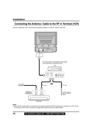 Page 1414For assistance, please call : 1-888-VIEW PTV(843-9788)
Use this configuration when connecting the projection display to a cable TV system using VCR.
Notes:
• When the RF coaxial cable is connected to the projection display VHF/UHF terminal via a cable box or VCR, set the
TV channel to CH3 or CH4. This does not apply when signal is input from VIDEO INPUT.
Installation
Connecting the Antenna / Cable to the RF in Terminal (VCR)
Connect the cable from the Output terminal on the back
of the Cable Box...