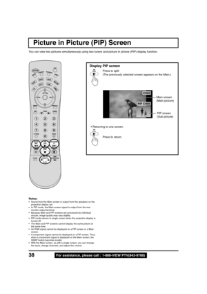 Page 3838For assistance, please call : 1-888-VIEW PTV(843-9788)
CH03
PIP CH05
Picture in Picture (PIP) Screen
You can view two pictures simultaneously using two tuners and picture in picture (PIP) display function.
Display PIP screen
Press to split
(The previously selected screen appears on the Main.)
• Returning to one screen.
Press to return.
Main screen
(Main picture)
PIP screen
(Sub picture)
Notes:
• Sound from the Main screen is output from the speakers on the
projection display set.
• In PIP mode, the...