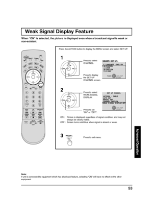 Page 5353
Advanced Operation
Weak Signal Display Feature
1
2
Press the ACTION button to display the MENU screen and select SET UP.
ON : Picture is displayed regardless of signal condition, and may not
always be clearly visible.
OFF : Screen turns solid blue when signal is absent or weak.Press to select
CHANNEL.
Press to display
the SET UP
CHANNEL screen.
Press to set
“ON” or “OFF”. Press to select
WEAK SIGNAL
DISPLAY.
Press to exit menu.3
SELECT
EXITRECALL
L E N N A H C P U T E S
E L B A C : A N N E T N A
T E S...
