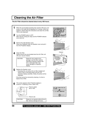 Page 5858For assistance, please call : 1-888-VIEW PTV(843-9788)
Cleaning the Air Filter
The Air Filter should be cleaned about every 400 hours.
Turn the POWER button to OFF.
Wait until the cooling fan stops and the POWER indicator
turns solid red.
Remove the right Speaker cover.
Place your fingertips under the Speaker cover and pull it
from the Projection display.2
3
• Operating this unit without the air filter installed will
result in dust or dirt being drawn into the LCD
projection display assembly. Visibly,...