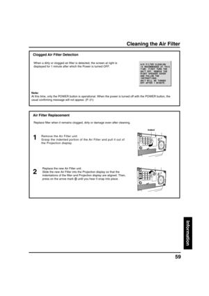 Page 5959
Information
Cleaning the Air Filter
Air Filter Replacement
Remove the Air Filter unit
Grasp the indented portion of the Air Filter and pull it out of
the Projection display.
Indent
Replace the new Air Filter unit.
Slide the new Air Filter into the Projection display so that the
indentations of the filter and Projection display are aligned. Then,
press on the arrow mark 
 until you hear it snap into place.
2 1
Clogged Air Filter Detection
Replace filter when it remains clogged, dirty or damage even...