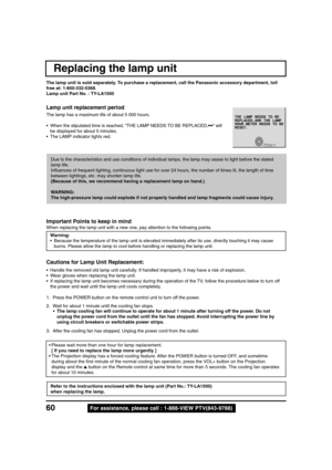 Page 6060For assistance, please call : 1-888-VIEW PTV(843-9788)
Replacing the lamp unit
The lamp unit is sold separately. To purchase a replacement, call the Panasonic accessory department, toll
free at: 1-800-332-5368.
Lamp unit Part No. : TY-LA1500
Lamp unit replacement period
• When the stipulated time is reached, “THE LAMP NEEDS TO BE REPLACED,•••” will
be displayed for about 5 minutes.
• The LAMP indicator lights red.
Important Points to keep in mind
When replacing the lamp unit with a new one, pay...