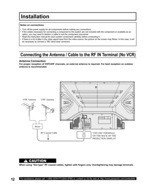 Page 1212For assistance, please call : 1-888-VIEW PTV(843-9788) or, contact us via the web at: http://www.panasonic.com/contactinfo
Connecting the Antenna / Cable to the RF IN Terminal (No VCR)
Antenna Connection
For proper reception of VHF/UHF channels, an external antenna is required. For best reception an outdoor 
antenna is recommended.
When using “Nut type” RF coaxial cables, tighten with ﬁ 
ngers only. Overtightening may damage terminals.
•   Turn off the power supply for all com po nents before making...