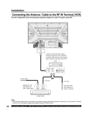 Page 1414For assistance, please call : 1-888-VIEW PTV(843-9788) or, contact us via the web at: http://www.panasonic.com/contactinfo
Use this conﬁ 
guration when connecting the projection display to a cable TV system using VCR.
Note:
•   When the RF coaxial cable is connected to the projection display VHF/UHF terminal via a cable box or VCR, set the TV channel 
to CH3 or CH4. This does not apply when signal is input from VIDEO INPUT.
  Connecting the Antenna / Cable to the RF IN Terminal (VCR)
Or Installation...