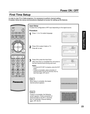 Page 2323
Basic Operation
Power ON / OFF
In order to view TV or Cable programs, it is necessary to perform channel setting.
If needed, follow the menus and procedures displayed on-screen for setting up the features.
Input Setup
To select the conﬁ 
guration of RF input depending on the signal source.
Procedure
Press OK to select Cable or TV.
Press ► to next.
Press OK to start the Auto Scan.
Notes:
•   To cancel AUTO SET in progress, press the EXIT 
button.
•   If setup is incomplete, check connection of...