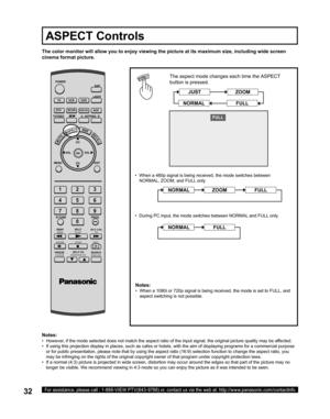 Page 3232For assistance, please call : 1-888-VIEW PTV(843-9788) or, contact us via the web at: http://www.panasonic.com/contactinfo
The color monitor will allow you to enjoy viewing the picture at its maximum size, including wide screen 
cinema format picture.
The aspect mode changes each time the  ASPECT 
button is pressed.
Notes:
•   When a 1080i or 720p signal is being received, the mode is set to FULL, and 
aspect switching is not possible.
)8//
Notes:
•   However, if the mode selected does not match the...