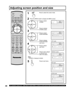 Page 4040For assistance, please call : 1-888-VIEW PTV(843-9788) or, contact us via the web at: http://www.panasonic.com/contactinfo
5
Press the MENU button to display the MENU screen.
Press to select 
OTHER.
Press to display 
OTHER screen.
Press to set or adjust 
to desired level.
(See next page.)2
4
Press to select the screen mode.1
RGB input
ZOOM modeNOR MAL mode JUST mode
Press to exit menu.Press to select 
each item.
Note:
•   NORMAL is displayed at default.
Adjusting screen position and size
3,&785(
$8,2...