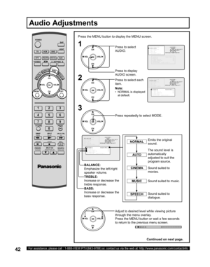 Page 4242For assistance, please call : 1-888-VIEW PTV(843-9788) or, contact us via the web at: http://www.panasonic.com/contactinfo
1
Press the MENU button to display the MENU screen.
2
Press to select 
AUDIO.
Press to display 
AUDIO screen.
Press to select each 
item.
The sound level is 
au to mat i cal ly 
adjusted to suit the 
program source. Emits the original 
sound.
Sound suited to 
movies.
Sound suited to music.
Sound suited to 
dialogue.
Audio Adjustments
NORMAL
AUTO
SPEECH
CINEMA
MUSIC
3,&785(
$8,2...