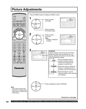 Page 4444For assistance, please call : 1-888-VIEW PTV(843-9788) or, contact us via the web at: http://www.panasonic.com/contactinfo
Note:
•   There is little change when 
PICTURE is increased with a 
bright picture or reduced with 
a dark picture.
1
Press the MENU button to display the MENU screen.
2
Press to select 
PICTURE.
Press to display 
PIC TURE screen.
Press to select 
each item.
Picture Adjustments
POWER
SAP
LIGHT
MENU
123
456
78
09
EXIT CH
CH VOL VOL
R-TUNE
SWAP
REW
FREEZE
TV/VCRSPLIT CH
DVD/VCR...