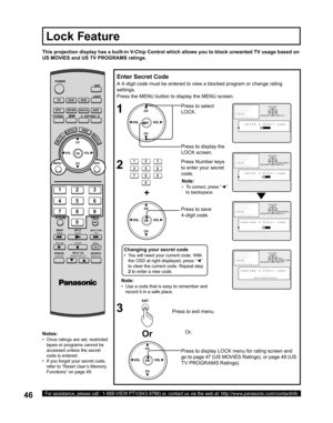 Page 4646For assistance, please call : 1-888-VIEW PTV(843-9788) or, contact us via the web at: http://www.panasonic.com/contactinfo
Press the MENU button to display the MENU screen.
Press to select 
LOCK .
Note:
•   Use a code that is easy to remember and 
record it in a safe place.
This projection display has a built-in V-Chip Control which allows you to block unwanted TV usage based on 
US MOVIES and US TV PROGRAMS ratings.
Enter Secret Code
A 4-digit code must be entered to view a blocked program or change...