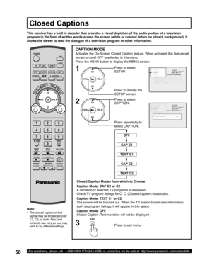 Page 5050For assistance, please call : 1-888-VIEW PTV(843-9788) or, contact us via the web at: http://www.panasonic.com/contactinfo
CAPTION MODE
Activates the On-Screen Closed Caption feature. When activated this feature will 
remain on until OFF is selected in this menu.
Closed Caption Modes from which to Choose
Caption Mode: CAP C1 or C2
A narration of selected TV programs is displayed.
Check TV program listings for C. C. (Closed Caption) broadcasts.
Caption Mode: TEXT C1 or C2
The screen will be blocked out....