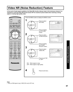 Page 5757
Advanced Op er a tion
1
3
Press the MENU button to display the MENU screen.
Press to select 
PICTURE.
Press to display 
the PICTURE 
screen.
Press to set “ON” 
or “OFF”. Press to select 
VIDEO NR.
Press to exit menu.
4
In the event of weak signal conditions, the Video NR circuitry reduces noise in the luminance channel. It is 
important to note that Video NR should remain OFF for maximum picture detail when receiving a strong 
signal or viewing high-quality video.
ON: When signal is noisy
OFF: When...