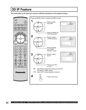 Page 6262For assistance, please call : 1-888-VIEW PTV(843-9788) or, contact us via the web at: http://www.panasonic.com/contactinfo
Film media (taken at 24 frames per second) is faithfully reproduced on the projection display.
ON: Recordings created at 24 frames per second 
are shown in higher quality.
OFF: Set to OFF if picture appears unnatural.
Press the MENU button to display the MENU screen.
3
POWER
SAP
LIGHT
MENU
123
456
78
09
EXIT CH
CH VOL VOL
R-TUNE
SWAP
REW
FREEZE
TV/VCRSPLIT CH
DVD/VCR CHSEARCH...