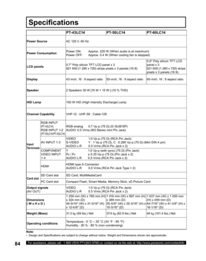 Page 8484For assistance, please call : 1-888-VIEW PTV(843-9788) or, contact us via the web at: http://www.panasonic.com/contactinfo
Note:
•   Design and Speciﬁ 
cations are subject to change without notice. Weight and Dimensions shown are approximate.
PT- 43LC14 PT-50LC14 PT-60LC14
Power SourceAC 120 V, 60 Hz
Power ConsumptionPower ON:  Approx. 220 W (When audio is at maximum)
Power OFF:  Approx. 0.4 W (When cooling fan is stopped)
LCD panels0.7″ Poly silicon TFT LCD panel x 3
921 600 (1 280 x 720) stripe...