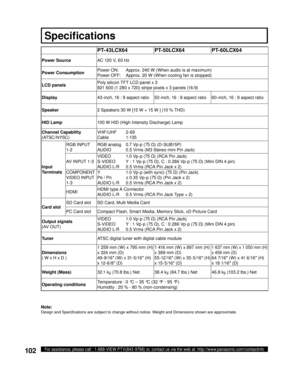 Page 102102For assistance, please call : 1-888-VIEW PTV(843-9788) or, contact us via the web at: http://www.panasonic.com/contactinfo
Note:
Design and Speciﬁ cations are subject to change without notice. Weight and Dimensions shown are approximate.
Spec i ﬁ  ca tions
PT- 43LCX64 PT-50LCX64 PT-60LCX64
Power SourceAC 120 V, 60 Hz
Power ConsumptionPower ON:  Approx. 240 W (When audio is at maximum)
Power OFF:  Approx. 20 W (When cooling fan is stopped)
LCD panelsPoly silicon TFT LCD panel x 3
921 600 (1 280 x 720)...