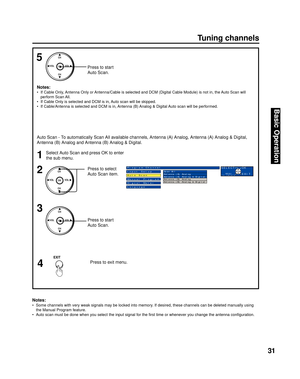 Page 3131
Basic Operation
EXIT
Notes:
•  Some channels with very weak signals may be locked into memory. If desired, these channels can be deleted man u al ly using 
the 
Manual Program feature.
•  Auto scan must be done when you select the input signal for the ﬁ rst time or whenever you change the antenna conﬁ guration.
Tu n i n g  c h a n n e l s
Press to select 
Auto Scan item.
Press to start 
Auto Scan. Notes:
•  If Cable Only, Antenna Only or Antenna/Cable is selected and DCM (Digital Cable Module) is not...