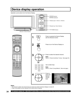 Page 3434For assistance, please call : 1-888-VIEW PTV(843-9788) or, contact us via the web at: http://www.panasonic.com/contactinfo
Operation can be done from the Device Display.
  Press to 
select the 
desired 
volume 
level.   Press to select the desired channel.   Press to turn the Device Display on. Press to operate the Device Display 
with the Remote Control.
1
2
3
4
Notes:
•  The channel number and volume level are stored even after the Device Display is turned off.
•  Power consumption can be reduced if...