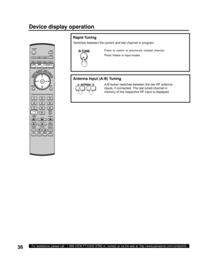 Page 3636For assistance, please call : 1-888-VIEW PTV(843-9788) or, contact us via the web at: http://www.panasonic.com/contactinfo
  Rapid Tuning
A - ANTENNA - B
Antenna Input (A/B) Tuning
R-TUNE
A /B button switches between the two RF antenna 
inputs, if connected. The last tuned channel in 
memory of the respective RF input is displayed.
Press to switch to previously viewed channel, 
Photo Viewer or input modes.
Switches between the current and last channel or program.
Device display operation
POWER
SAP...