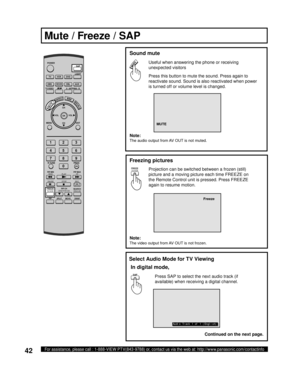 Page 4242For assistance, please call : 1-888-VIEW PTV(843-9788) or, contact us via the web at: http://www.panasonic.com/contactinfo
Press this button to mute the sound. Press again to 
reactivate sound. Sound is also reactivated when power 
is turned off or volume level is changed.
  Sound mute
Useful when answering the phone or receiving 
un ex pect ed visitors
MUTE
Note:
The audio output from AV OUT is not muted.
Mute / Freeze / SAP
Projection can be switched between a frozen (still) 
picture and a moving...