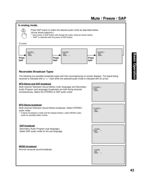 Page 4343
Basic Operation
SAP
Mute / Freeze / SAP
In analog mode,
The following are possible broadcast types with their accompanying on-screen displays. The signal being 
received is indicated with a “ 
   ” mark while the se lect ed audio mode is indicated with an arrow.
MTS Stereo and SAP broadcast
Multi-channel Television Sound Stereo (main lan guage) and Secondary 
Au dio Program (sub lan guage) broad casts are both be ing received 
si mul ta ne ous ly. Select the STEREO or SAP audio mode.
MTS Stereo...