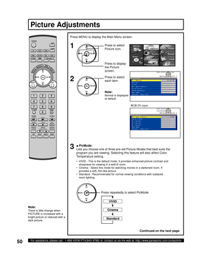 Page 5050For assistance, please call : 1-888-VIEW PTV(843-9788) or, contact us via the web at: http://www.panasonic.com/contactinfo
CinemaNote:
There is little change when 
PICTURE is increased with a 
bright picture or reduced with a 
dark picture.
1
Press MENU to display the Main Menu screen.
2
Press to select 
Picture icon.
Press to display 
the Pic ture 
screen.
Press to select 
each item.
Picture Adjustments
Standard
VIVID
RGB IN input
CH
CH VOL VOL
OK
■ PicMode:
Lets you choose one of three pre-set...