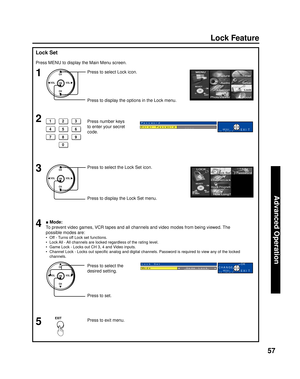 Page 5757
Advanced Op er a tion
CH
CH VOL VOL
OK
Lock Feature
Lock Set
■ Mode:
To prevent video games, VCR tapes and all channels and video modes from being viewed. The 
possible modes are:
•  Off - Turns off Lock set functions.
•  Lock All - All channels are locked regardless of the rating level.
•  Game Lock - Locks out CH 3, 4 and Video inputs.
•  Channel Lock - Locks out speciﬁ c analog and digital channels. Password is required to view any of the locked 
channels.
1
3Press to select Lock icon.
Press to...