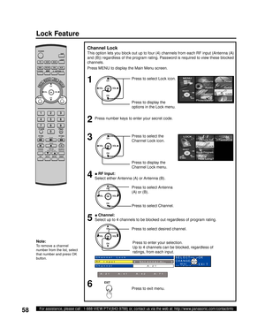 Page 5858For assistance, please call : 1-888-VIEW PTV(843-9788) or, contact us via the web at: http://www.panasonic.com/contactinfo
■ RF Input:
Select either Antenna (A) or Antenna (B).
■ Channel:
Select up to 4 channels to be blocked out regardless of program rating.
Press to select desired channel.
Note:
To remove a channel 
number from the list, select 
that number and press OK 
button.
Channel Lock
This option lets you block out up to four (4) channels from each RF input (Antenna (A) 
and (B)) regardless of...