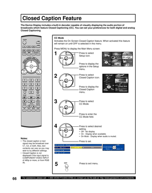 Page 6666For assistance, please call : 1-888-VIEW PTV(843-9788) or, contact us via the web at: http://www.panasonic.com/contactinfo
CC Mode
Activates the On-Screen Closed Caption feature. When activated this feature 
will remain on until OFF is selected in this menu.
The Device Display includes a built-in decoder capable of visually displaying the audio portion of 
broadcasts which feature  Closed Captioning (CC). You can set your preferences for both digital and analog 
Closed Captioning.
Closed Caption...