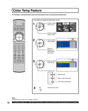 Page 7272For assistance, please call : 1-888-VIEW PTV(843-9788) or, contact us via the web at: http://www.panasonic.com/contactinfo
To increase or decrease Warm (red) and Cool (blue) colors to suit personal preferences.
Press MENU to display the Main Menu screen.
Press to set . Press to select 
Color Temp.
Press to exit menu.
4 1
2
Press to select 
Picture icon.
Press to display 
Pic ture menu.
Press to select 
Other Adjust.
CH
CH VOL VOL
OK
Press to 
display the 
Other Adjust 
sub-menu.
3CH
CH VOL VOL
OK
EXIT...