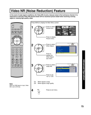 Page 7373
Advanced Op er a tion
Press MENU to display the Main Menu screen.
On:  When signal is noisy
Off:  When signal is high-qualityPress to set 
“On” or “Off”. Press to select 
Video NR.
Press to exit menu.
4
In the event of weak signal conditions, the Video NR circuitry reduces noise in the luminance channel. It is 
important to note that Video NR should remain Off for maximum picture detail when receiving a strong 
signal or viewing high-quality video.
1
2Press to select 
Picture icon.
Press to display...