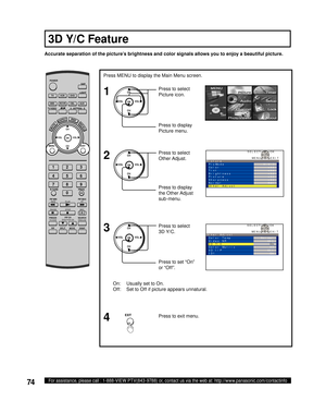 Page 7474For assistance, please call : 1-888-VIEW PTV(843-9788) or, contact us via the web at: http://www.panasonic.com/contactinfo
On:  Usually set to On.
Off:  Set to Off if picture appears unnatural. Accurate separation of the picture’s brightness and color signals allows you to enjoy a beautiful picture.
Press to select 
3D Y/C. Press MENU to display the Main Menu screen.
Press to set “On” 
or “Off”.
Press to exit menu.
4 1
2
CH
CH VOL VOL
OK
3CH
CH VOL VOL
OK
EXIT
CH
CH VOL VOL
OKPress to select 
Picture...