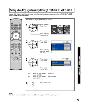 Page 7575
Advanced Op er a tion
Adjust 480p signals to achieve a natural color from digital equip ment connected to COMPONENT VIDEO 
INPUT (Y, P
B, PR input terminals).
SD:  When the input signal is a normal TV 
system (NTSC).
HD:  When the input signal is a High-Deﬁ nition 
system (HD).Press to select  
Color Matrix.
Note:
Color Matrix does not need to be set when using Hi-Deﬁ nition equipment or 480i output equip ment.
Press to set 
“SD” or “HD”. Press MENU to display the Main Menu screen.
Press to exit...