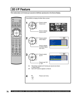 Page 7676For assistance, please call : 1-888-VIEW PTV(843-9788) or, contact us via the web at: http://www.panasonic.com/contactinfo
On:  Recordings created at 24 frames per second are shown 
in higher quality.
Off:  Set to Off if picture appears unnatural.
Film media (taken at 24 frames per second) is faithfully reproduced on the Device Display.
Press to set “On” 
or “Off”. Press to select 
3D I/P. Press MENU to display the Main Menu screen.
Press to exit menu.
4 3
CH
CH VOL VOL
OK
EXIT
1
2Press to select...