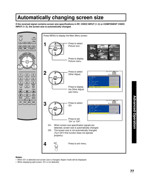 Page 7777
Advanced Op er a tion
On:  When screen size speciﬁ cation signals are 
detected, screen size is automatically changed.
Off:  The screen size is not au to mat i cal ly changed. 
(Turn Off if this function does not op er ate 
properly.)
If the received signal contains screen size speciﬁ cations in RF, VIDEO INPUT (1–3) or COM PO NENT VIDEO 
INPUT (
1–3), the screen size is automatically changed.
Press to set 
“On” or “Off”. Press to select 
  ID1.
Notes:
•  When ID1 is detected and screen size is...