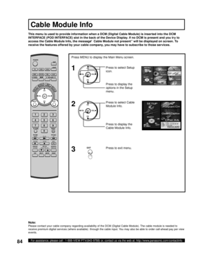 Page 8484For assistance, please call : 1-888-VIEW PTV(843-9788) or, contact us via the web at: http://www.panasonic.com/contactinfo
CH
CH VOL VOL
OK
Press MENU to display the Main Menu screen.
Press to select Setup 
icon.
Press to display the 
options in the Setup 
menu.
Press to display the 
Cable Module Info. Press to select Cable 
Module Info.
1
CH
CH VOL VOL
OK2
Press to exit menu.3EXIT
This menu is used to provide information when a DCM (Digital Cable Module) is inserted into the DCM 
INTERFACE (POD...