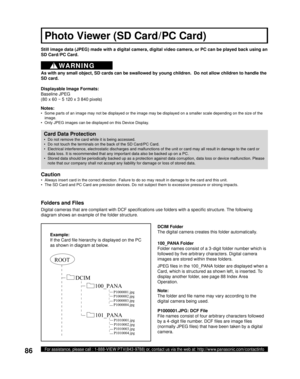 Page 8686For assistance, please call : 1-888-VIEW PTV(843-9788) or, contact us via the web at: http://www.panasonic.com/contactinfo
Still image data (JPEG) made with a digital camera, digital video camera, or PC can be played back using an 
SD Card /PC Card.
Displayable Image Formats:
Baseline  JPEG 
(80 x 60 ~ 5 120 x 3 840 pixels) 
Notes:
•  Some parts of an image may not be displayed or the image may be displayed on a smaller scale depending on the size of the 
image.
•  Only JPEG images can be displayed on...