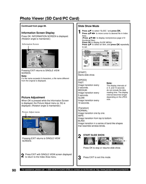 Page 9090For assistance, please call : 1-888-VIEW PTV(843-9788) or, contact us via the web at: http://www.panasonic.com/contactinfo
FILE  P2000006
DATE  07/31/2003
Slide Show Mode
1Press ▲▼ to select “SLIDE,” and press OK.
Press 
▲▼ ◄ ► to move cursor to desired ﬁ le in Index 
Area.
(Press 
▲▼ ◄ ► to display next/previous page of 9 
thumbnail ﬁ les).
Press 
OK to display SLIDE MENU.
Press 
▲▼ to select an item, and press OK repeatedly 
to set.
2
START SLIDE SHOW.
3Press EXIT to exit this mode.
[START]
Starts...