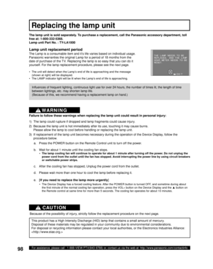 Page 9898For assistance, please call : 1-888-VIEW PTV(843-9788) or, contact us via the web at: http://www.panasonic.com/contactinfo
d.  Please wait more than one hour to cool the lamp before replacing it. The lamp unit is sold separately. To purchase a replacement, call the Panasonic accessory department, toll 
free at: 1-800-332-5368.
Lamp unit Part No. : TY-LA1000
c.  After the cooling fan has stopped, Unplug the power cord from the outlet. a.  Press the POWER button on the Remote Control unit to turn off the...