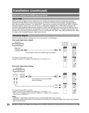 Page 22For assistance, please call : 1-888-VIEW PTV(843-9788) or, contact us via the web at: http://www.panasonic.com/contactinfo22
How to connect the  HDMI input terminal
HDMI is the first all digital consumer electronics A/V interface that supports several uncompressed standard, 
enhanced and high definition video format as well as all existing multi-channel audio formats. One jack supports 
both video and audio information. The HDMI/HDCP*
1 input can be connected to an EIA/CEA 861/861B*2 compliant 
consumer...