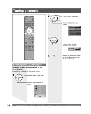 Page 28For assistance, please call : 1-888-VIEW PTV(843-9788) or, contact us via the web at: http://www.panasonic.com/contactinfo28
POWER
SAP
LIGHT
MENU
123
45
6
78
09
RETURN
CH
CH VOL VOL
R-TUNE
REW
TV/VCRSPLIT       SWAP
DVD/VCR CH
OPEN/CLOSE
PLAY
PA U S E S T O P R E CFF
PROG
TV/VIDEOSLEEP EXIT
TV VCR DVD
DTV RCVR
DBS/CBLAUX
OK
MUTE     ASPECT    FAVORITE    RECALL
Tuning channels
Switching languages for display
Allows you to select the language used for On 
Screen Displays.
Press MENU to display the Main...