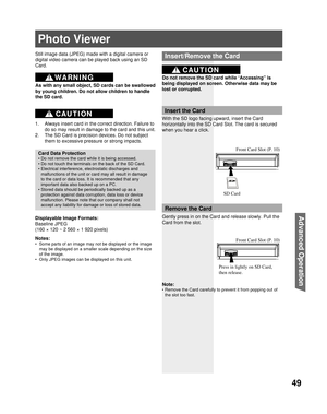 Page 4949
Advanced Op er a tion
Photo Viewer
Still image data ( JPEG) made with a digital camera or 
digital video camera can be played back using an  SD 
Card.
Displayable Image Formats:
Baseline JPEG 
(
160 × 120 ~ 2 560 × 1 920 pixels) 
Notes:
•  Some parts of an image may not be displayed or the image 
may be displayed on a smaller scale depending on the size 
of the image.
•  Only JPEG images can be displayed on 
this unit.
Card Data Protection
• Do not remove the card while it is being accessed.
• Do not...