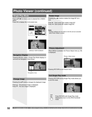 Page 52For assistance, please call : 1-888-VIEW PTV(843-9788) or, contact us via the web at: http://www.panasonic.com/contactinfo52
Photo Viewer (continued)
Press RETURN with Single Play mode 
displayed to return to the JPEG thumbnail 
mode. When MENU is pressed, the Picture Adjust menu (p. 39) 
is displayed.
Picture Adjust menu
Picture Adjustment
Single Play Mode
Press ▲▼◄► to move cursor to desired file in INDEX 
AREA.
Press OK to display file in full screen size.
Press ▲ : The previous image is displayed....